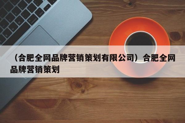 （合肥全网品牌营销策划有限公司）合肥全网品牌营销策划