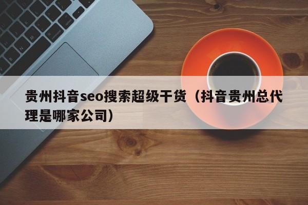 贵州抖音seo搜索超级干货（抖音贵州总代理是哪家公司）