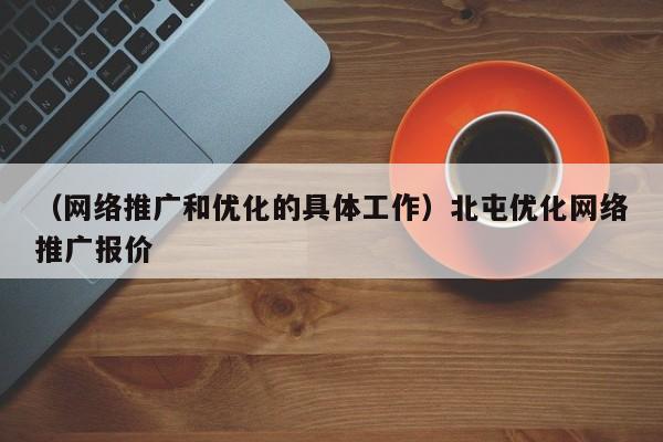 （网络推广和优化的具体工作）北屯优化网络推广报价