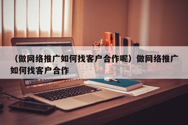 （做网络推广如何找客户合作呢）做网络推广如何找客户合作