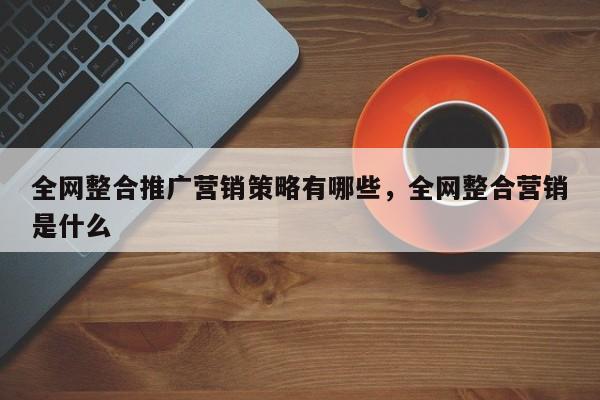 全网整合推广营销策略有哪些，全网整合营销是什么