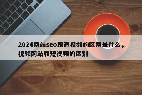 2024网站seo跟短视频的区别是什么，视频网站和短视频的区别