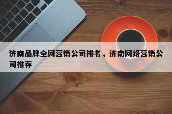 济南品牌全网营销公司排名，济南网络营销公司推荐