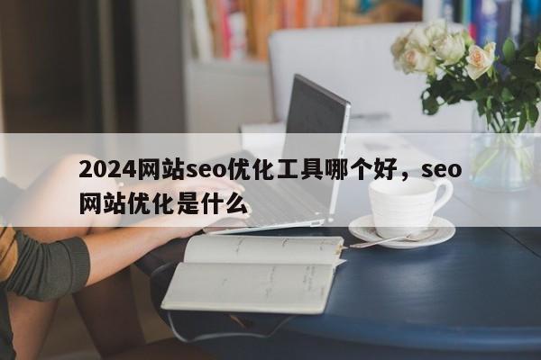 2024网站seo优化工具哪个好，seo网站优化是什么