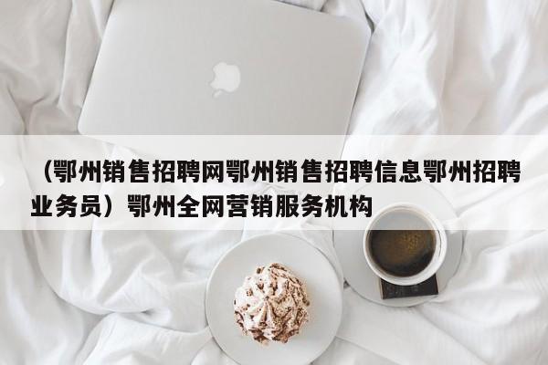 （鄂州销售招聘网鄂州销售招聘信息鄂州招聘业务员）鄂州全网营销服务机构