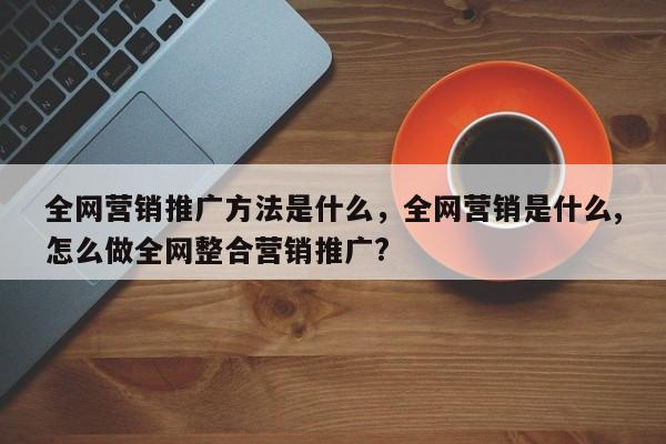 全网营销推广方法是什么，全网营销是什么,怎么做全网整合营销推广?