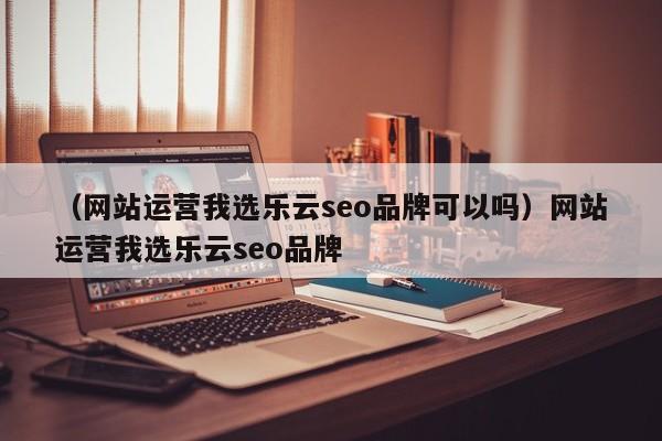 （网站运营我选乐云seo品牌可以吗）网站运营我选乐云seo品牌