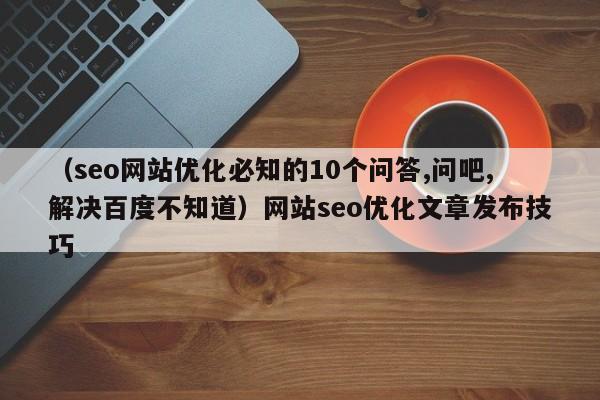 （seo网站优化必知的10个问答,问吧,解决百度不知道）网站seo优化文章发布技巧