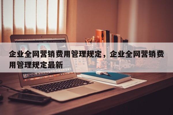 企业全网营销费用管理规定，企业全网营销费用管理规定最新