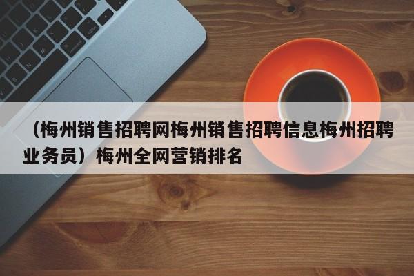 （梅州销售招聘网梅州销售招聘信息梅州招聘业务员）梅州全网营销排名