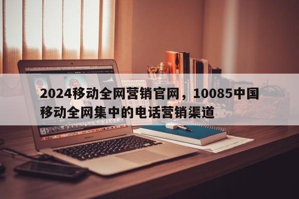 2024移动全网营销官网，10085中国移动全网集中的电话营销渠道