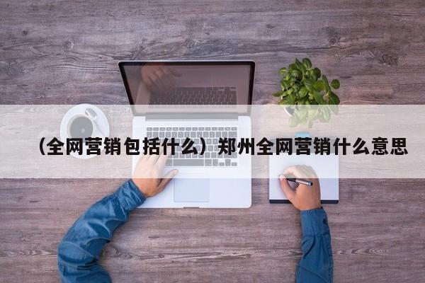 （全网营销包括什么）郑州全网营销什么意思