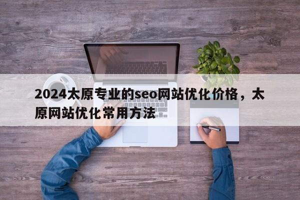 2024太原专业的seo网站优化价格，太原网站优化常用方法