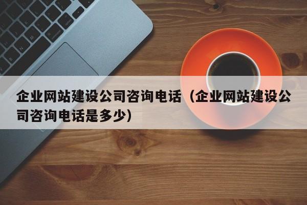 企业网站建设公司咨询电话（企业网站建设公司咨询电话是多少）