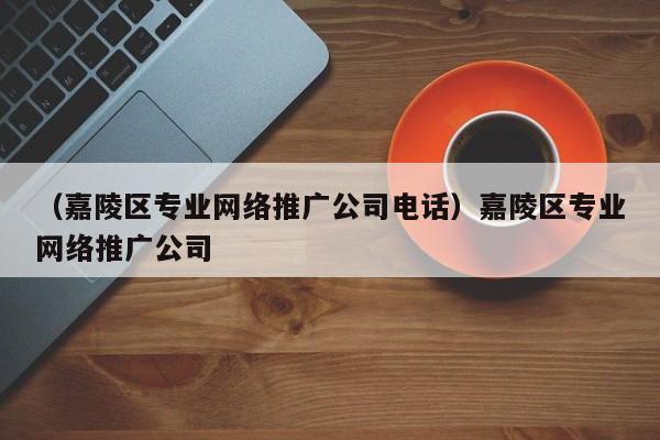 （嘉陵区专业网络推广公司电话）嘉陵区专业网络推广公司