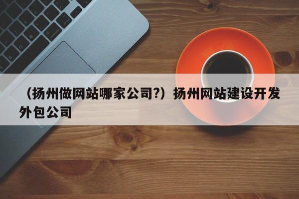 （扬州做网站哪家公司?）扬州网站建设开发外包公司