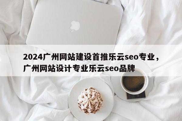 2024广州网站建设首推乐云seo专业，广州网站设计专业乐云seo品牌