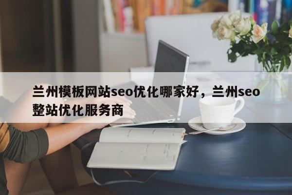 兰州模板网站seo优化哪家好，兰州seo整站优化服务商