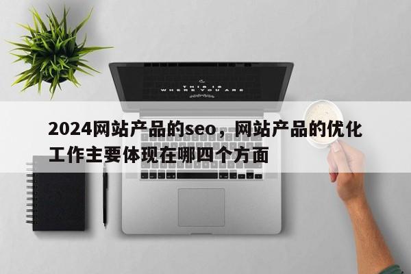 2024网站产品的seo，网站产品的优化工作主要体现在哪四个方面