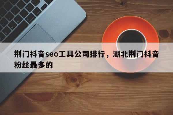 荆门抖音seo工具公司排行，湖北荆门抖音粉丝最多的