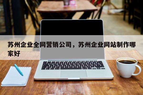 苏州企业全网营销公司，苏州企业网站制作哪家好