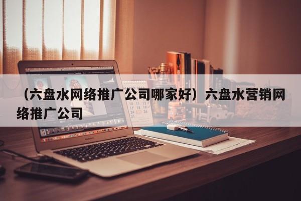 （六盘水网络推广公司哪家好）六盘水营销网络推广公司