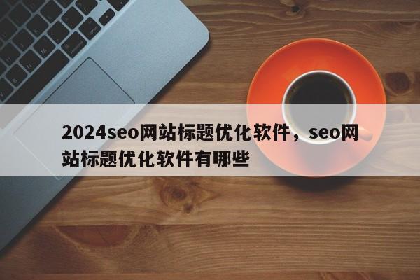 2024seo网站标题优化软件，seo网站标题优化软件有哪些