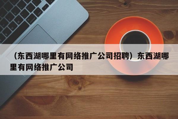 （东西湖哪里有网络推广公司招聘）东西湖哪里有网络推广公司