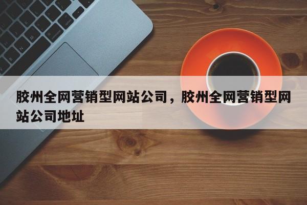 胶州全网营销型网站公司，胶州全网营销型网站公司地址