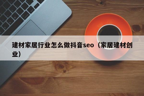 建材家居行业怎么做抖音seo（家居建材创业）