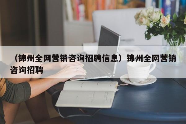 （锦州全网营销咨询招聘信息）锦州全网营销咨询招聘