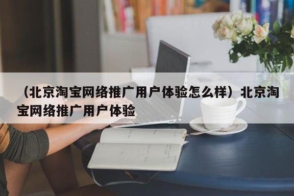 （北京淘宝网络推广用户体验怎么样）北京淘宝网络推广用户体验