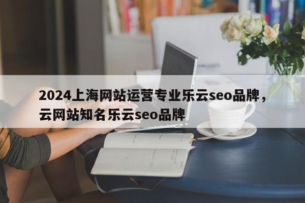 2024上海网站运营专业乐云seo品牌，云网站知名乐云seo品牌