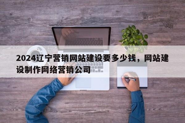 2024辽宁营销网站建设要多少钱，网站建设制作网络营销公司