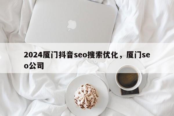 2024厦门抖音seo搜索优化，厦门seo公司