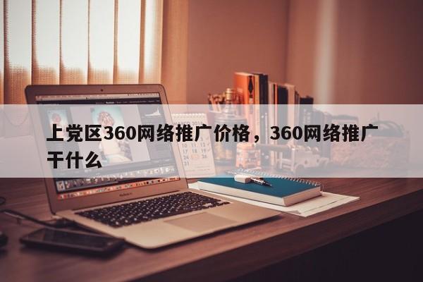 上党区360网络推广价格，360网络推广干什么