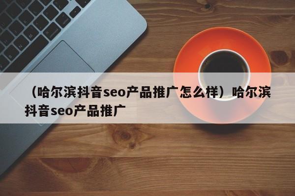 （哈尔滨抖音seo产品推广怎么样）哈尔滨抖音seo产品推广