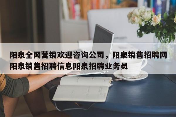 阳泉全网营销欢迎咨询公司，阳泉销售招聘网阳泉销售招聘信息阳泉招聘业务员