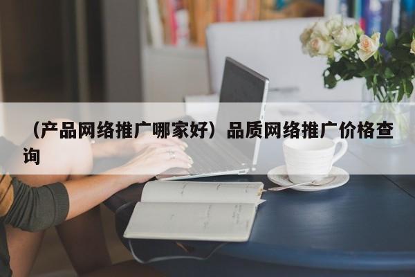 （产品网络推广哪家好）品质网络推广价格查询