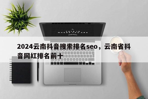 2024云南抖音搜索排名seo，云南省抖音网红排名前十