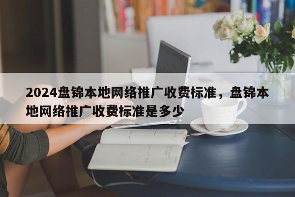 2024盘锦本地网络推广收费标准，盘锦本地网络推广收费标准是多少