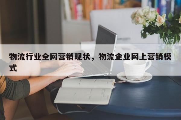 物流行业全网营销现状，物流企业网上营销模式