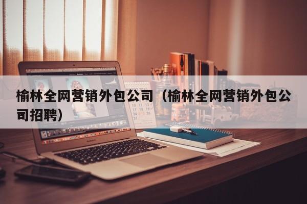 榆林全网营销外包公司（榆林全网营销外包公司招聘）