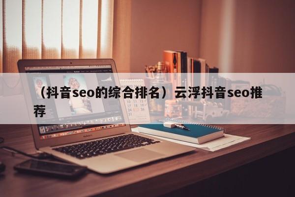 （抖音seo的综合排名）云浮抖音seo推荐