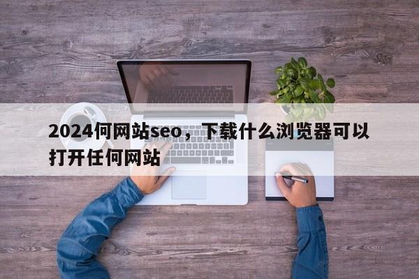 2024何网站seo，下载什么浏览器可以打开任何网站