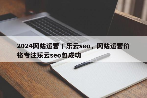 2024网站运营丨乐云seo，网站运营价格专注乐云seo包成功