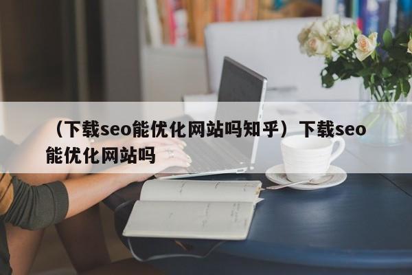 （下载seo能优化网站吗知乎）下载seo能优化网站吗