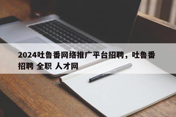 2024吐鲁番网络推广平台招聘，吐鲁番 招聘 全职 人才网