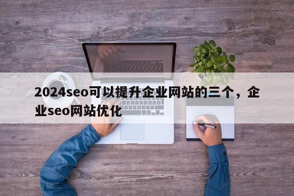 2024seo可以提升企业网站的三个，企业seo网站优化