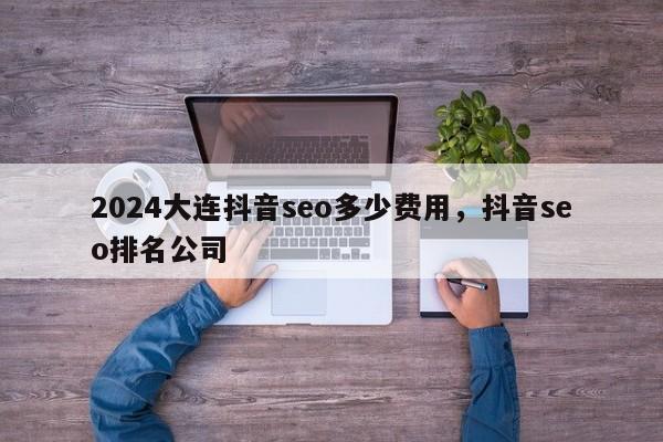 2024大连抖音seo多少费用，抖音seo排名公司